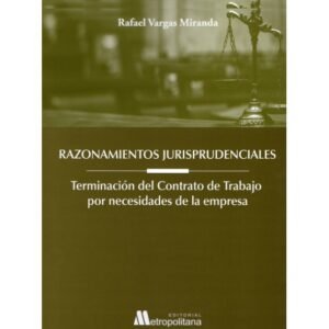 Razonamientos Jurisprudenciales. Terminación del Contrato de Trabajo por Necesidades de la Empresa * Rafael Vargas Miranda - 1°edición año 2025 - 356 Pág.